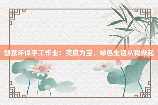 创意环保手工作业：变废为宝，绿色生活从我做起